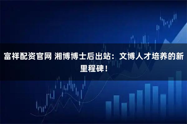 富祥配资官网 湘博博士后出站：文博人才培养的新里程碑！