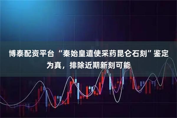 博泰配资平台 “秦始皇遣使采药昆仑石刻”鉴定为真，排除近期新刻可能