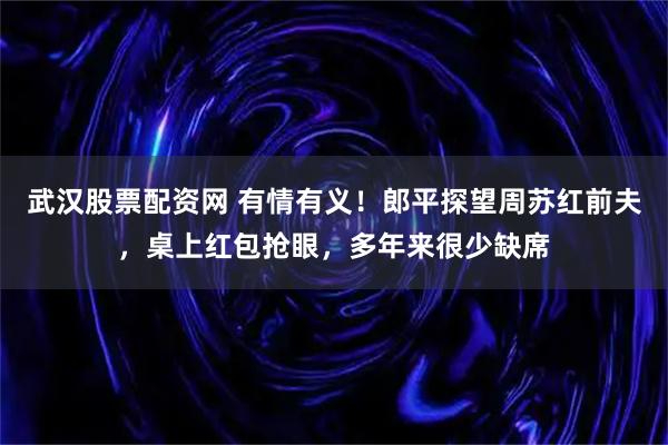 武汉股票配资网 有情有义！郎平探望周苏红前夫，桌上红包抢眼，多年来很少缺席