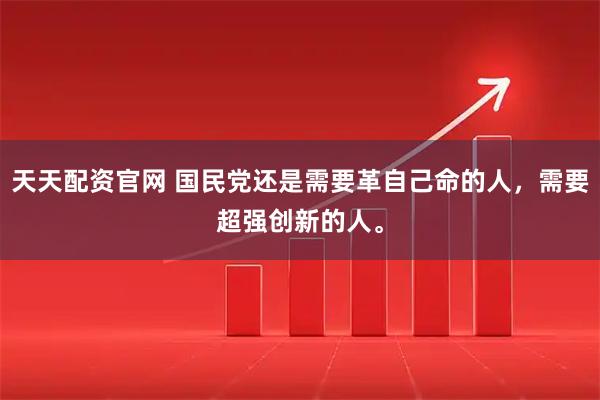 天天配资官网 国民党还是需要革自己命的人，需要超强创新的人。