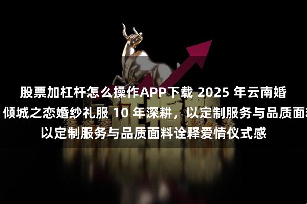 股票加杠杆怎么操作APP下载 2025 年云南婚纱礼服定制批发：倾城之恋婚纱礼服 10 年深耕，以定制服务与品质面料诠释爱情仪式感