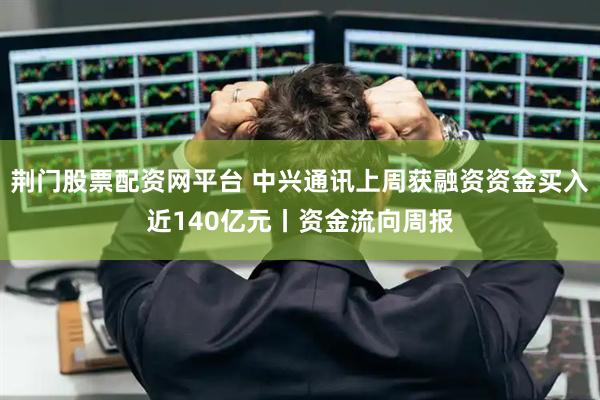 荆门股票配资网平台 中兴通讯上周获融资资金买入近140亿元丨资金流向周报