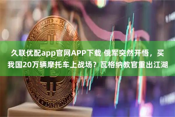 久联优配app官网APP下载 俄军突然开悟,买我国20万辆摩托车上战场?瓦格纳教官重出江湖