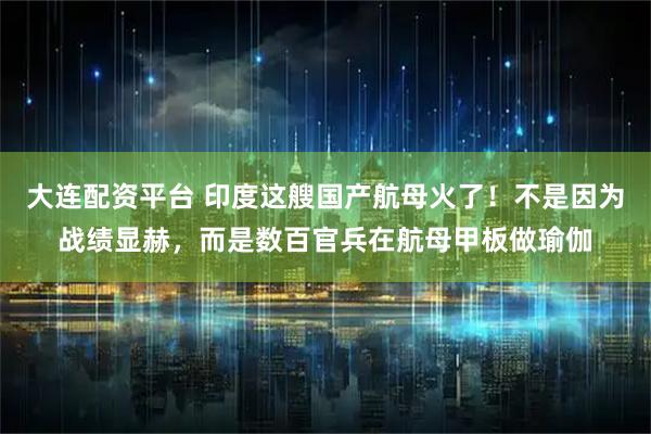 大连配资平台 印度这艘国产航母火了!不是因为战绩显赫,而是数百官兵在航母甲板做瑜伽