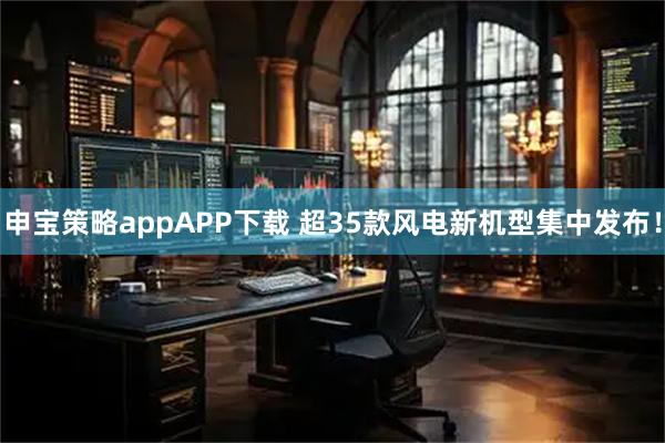 申宝策略appAPP下载 超35款风电新机型集中发布!