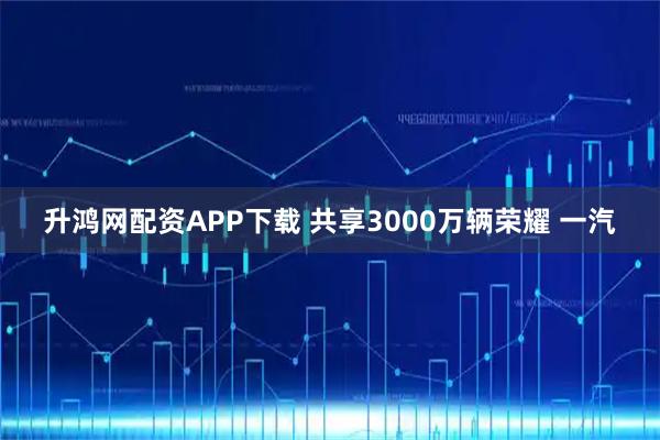 升鸿网配资APP下载 共享3000万辆荣耀 一汽