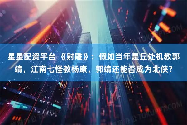 星星配资平台 《射雕》：假如当年是丘处机教郭靖，江南七怪教杨康，郭靖还能否成为北侠？