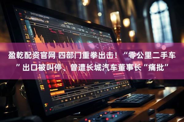 盈乾配资官网 四部门重拳出击！“零公里二手车”出口被叫停、曾遭长城汽车董事长“痛批”