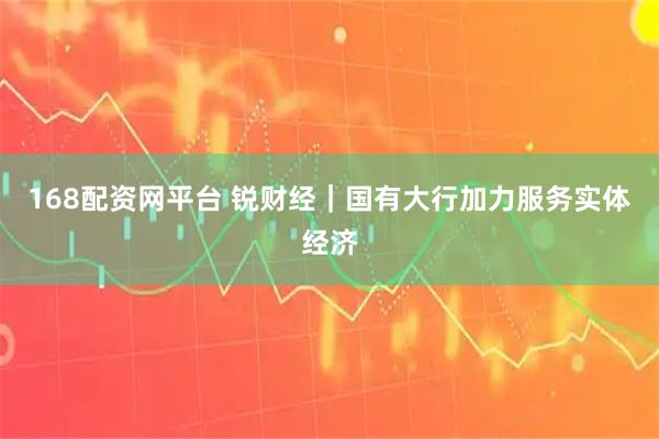 168配资网平台 锐财经｜国有大行加力服务实体经济