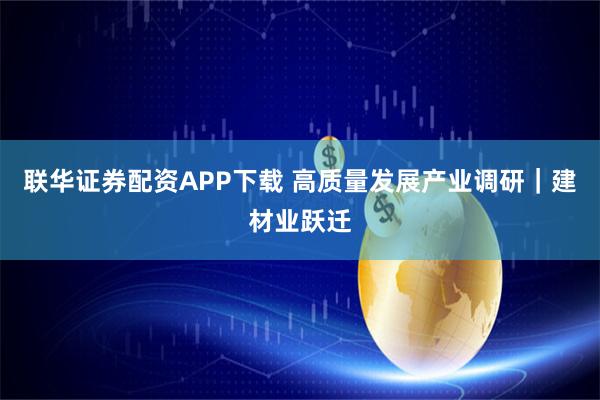 联华证券配资APP下载 高质量发展产业调研｜建材业跃迁