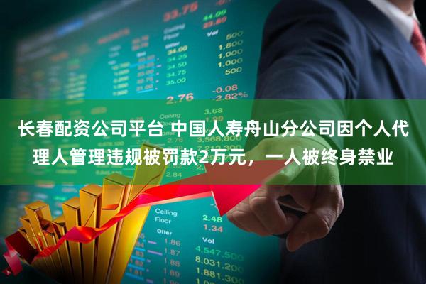 长春配资公司平台 中国人寿舟山分公司因个人代理人管理违规被罚款2万元，一人被终身禁业