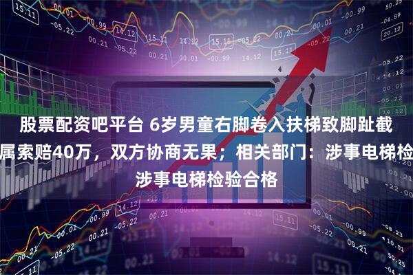 股票配资吧平台 6岁男童右脚卷入扶梯致脚趾截肢，家属索赔40万，双方协商无果；相关部门：涉事电梯检验合格