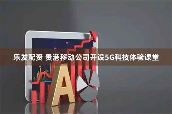 乐发配资 贵港移动公司开设5G科技体验课堂
