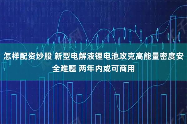怎样配资炒股 新型电解液锂电池攻克高能量密度安全难题 两年内或可商用