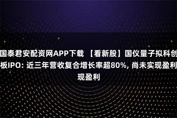 国泰君安配资网APP下载 【看新股】国仪量子拟科创板IPO: 近三年营收复合增长率超80%, 尚未实现盈利