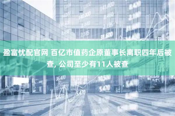 盈富忧配官网 百亿市值药企原董事长离职四年后被查, 公司至少有11人被查