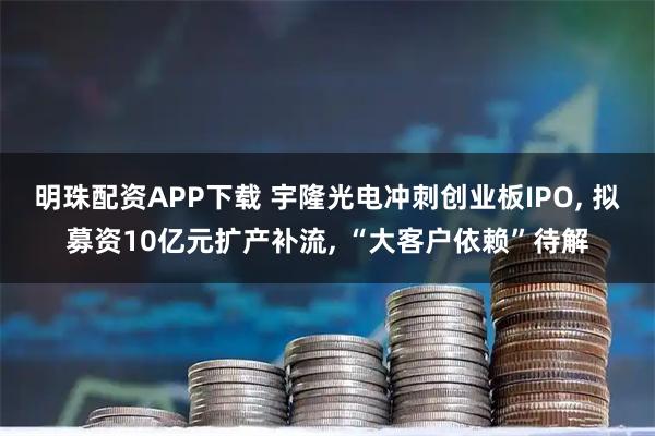 明珠配资APP下载 宇隆光电冲刺创业板IPO, 拟募资10亿元扩产补流, “大客户依赖”待解