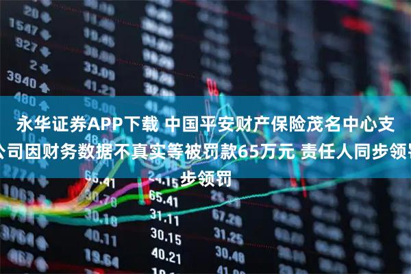 永华证券APP下载 中国平安财产保险茂名中心支公司因财务数据不真实等被罚款65万元 责任人同步领罚