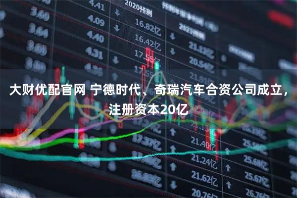 大财优配官网 宁德时代、奇瑞汽车合资公司成立，注册资本20亿