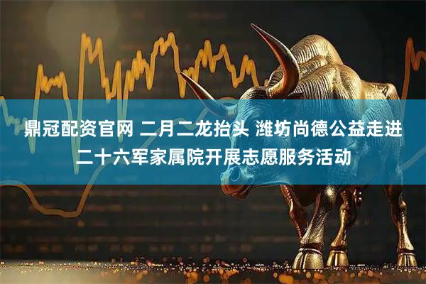 鼎冠配资官网 二月二龙抬头 潍坊尚德公益走进二十六军家属院开展志愿服务活动