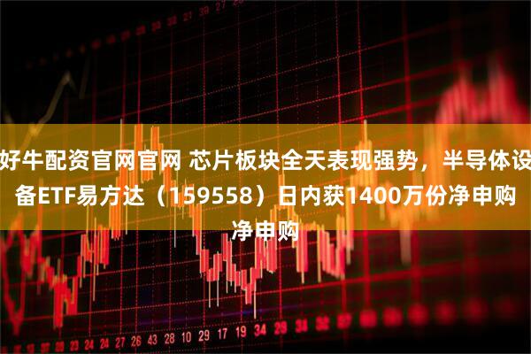 好牛配资官网官网 芯片板块全天表现强势，半导体设备ETF易方达（159558）日内获1400万份净申购