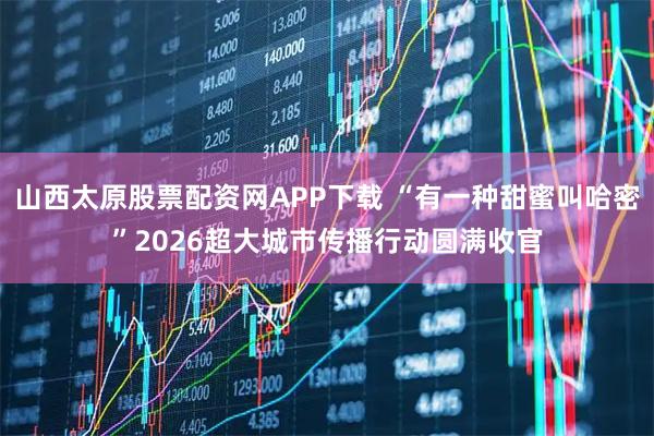 山西太原股票配资网APP下载 “有一种甜蜜叫哈密”2026超大城市传播行动圆满收官