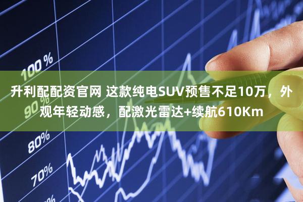 升利配配资官网 这款纯电SUV预售不足10万，外观年轻动感，配激光雷达+续航610Km