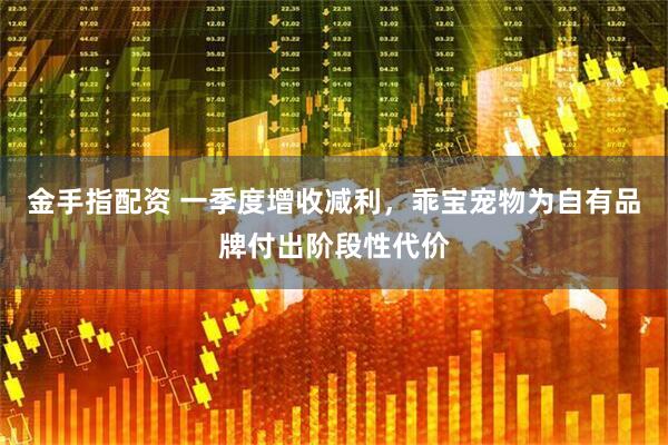 金手指配资 一季度增收减利，乖宝宠物为自有品牌付出阶段性代价